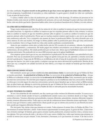 El Propósito de la Predicación2
do vidas cambiadas. Si quiere resumir en dos palabras lo que hace crecer una iglesia son estas: vidas cambiadas. No
son los programas, la publicidad, el mercadeo; es vidas cambiadas. La gente quiere ir donde las vidas son cambiadas.
Y esto se pasa de boca en boca.
Y vamos a hablar sobre la clase de predicación que cambia vidas. Este domingo, 55 millones de personas en los
Estados Unidos oirán más de un billón de palabras de sermones. ¡En un solo domingo! Cuando todo haya sido dicho y
hecho, más será dicho que hecho. Queremos hablar sobre cómo se producen hacedores de la Palabra y no solo oidores.
CUATRO METAS PERSONALES
Tengo cuatro metas para mi vida. Una de las metas de mi vida es cambiar la manera en que los inconversos pien-
san sobre Jesucristo. La segunda es cambiar la manera en que los creyentes piensan sobre la vida cristiana. La tercera
meta es cambiar la manera en que los miembros piensan sobre la iglesia. La cuarta es cambiar la manera en que los
pastores piensan sobre la predicación. Pienso que en muchas maneras estamos equivocados y por eso es que enseño
esta conferencia cada año. Voy a compartir una manera de hacer la predicación bíblica. No estoy diciendo que es la
única manera. Es sólo una manera. No tengo la última palabra sobre la predicación pero diría que estoy emocionado
con los resultados. Este es el lugar donde las vidas están siendo cambiadas consistentemente.
Antes de que cumpliera veinte años ya había hecho más de 120 cruzadas de avivamiento. Además, he predicado
en retiros, campamentos y conferencias. De hecho pagué mis estudios universitarios con el dinero que recibí de mis
conferencias y de mis prédicas. He estado predicando por un buen rato. Ahora aquí en Saddleback estamos en nuestro
vigésimo aniversario. He predicado tal vez unos 2000 sermones aquí en la iglesia Saddleback.
Para empezar quiero decir que no soy una autoridad en la predicación. No me considero una autoridad en la pre-
dicación. Pero soy un estudiante de la predicación. Tengo un apetito voraz por leer, oír, aprender y estudiar acerca del
arte de la predicación. Tengo más de 300 libros en mi biblioteca de sólo el tema de la predicación. La predicación es un
tema que me fascina. Leo todo lo que puedo y cualquier cosa que sea acerca del tema de la predicación. Muchas de las
ideas que voy a compartir con ustedes las tomé de estos libros y a lo mejor así ustedes no tendrán que leer todos los
300 libros.
TRES CONVICCIONES VITALES
Este seminario asume que ya tiene establecidas tres convicciones vitales: la convicción de que la Palabra de Dios
es nuestra autoridad -- la autoridad de la Palabra de Dios. La convicción de la verdad de la Palabra de Dios -- de que
la Biblia es la absoluta verdad. La convicción de la relevancia de la Palabra de Dios. Estoy asumiendo que ha acepta-
do estas tres convicciones. No está listo para empezar a predicar si no ha establecido estas tres convicciones. De hecho,
yo diría que si no está seguro de estas tres convicciones, sería de mayor beneficio que se fuera a leer su Biblia sentado
bajo un árbol hasta que obtenga la convicción profunda de que la Palabra de Dios es nuestra autoridad, de que la Pa-
labra de Dios es la verdad absoluta y de que la Palabra de Dios es relevante para las necesidades humanas.
LO QUE TENEMOS EN COMÚN
Al ver a los asistentes de este seminario, me doy cuenta que todos venimos de diferentes mundos. Yo nunca voy a
ministrar o a servir donde ustedes lo hacen y probablemente ustedes nunca van a ministrar donde yo lo hago. Todos
somos diferentes. Tenemos diferentes personalidades, tenemos diferentes antecedentes, tenemos diferentes tempera-
mentos, tenemos diferentes estilos. Todos aquí en esta sala de conferencias tienen diferentes dones espirituales. Y estas
son las cosas que lo hacen a usted, usted mismo. Hasta puede ser que no estemos de acuerdo en una filosofía de minis-
terio, puede que tengamos diferentes filosofías.
Por otra parte, hay ciertas cosas que tenemos en común. Todos tenemos el mismo libro, la Palabra de Dios. Y to-
dos tenemos el mismo Salvador y Señor. Todos hemos experimentado la misma gracia, la gracia de Dios. ¡Todos tene-
mos el mismo enemigo! A Satanás, quien quiere arruinar nuestra predicación, arruinar nuestras vidas y arruinar nues-
tras iglesias. Pero por encima de todo, y de esto es de lo que vamos a hablar hoy, todos aquí tenemos que preparar un
sermón al menos una vez por semana. Y esto, hermanos y hermanas, es lo que tenemos en común. Y de esto es de lo
 