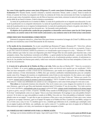 El Propósito de la Predicación4
Ser como Cristo significa pensar como Jesús (Filipenses 25), sentir como Jesús (Colosenses 315) y actuar como Jesús
(Colosenses 317). Nuestra mente, nuestra voluntad y nuestras emociones. Pensar, sentir y actuar. Tener la mente de
Cristo, el carácter de Cristo, la compasión de Cristo, la conducta de Cristo, las convicciones de Cristo. La implicación
de esto es que como el propósito número uno de Dios es hacernos como Jesús, entonces la meta de toda nuestra predi-
cación debe de ser hacer lo mismo. ¡Todo lo demás es secundario!
La meta de la predicación no es enseñar la Biblia. La meta de la predicación no es impartir una educación. La me-
ta de la predicación no es compartir información. La meta de la predicación no es impartir el trasfondo de la Biblia. La
meta de la predicación no es ni siquiera la interpretación. La meta de la predicación es hacer a la gente como Jesús. Y si
no he hecho esto -- no importa qué tan elocuente sea -- he fracasado como predicador.
El objetivo de la predicación conducida por propósitos es desarrollar convicciones como las de Cristo (pensar
como Jesús), un carácter como el de Cristo (sentir como Jesús) y una conducta como la de Cristo (actuar como Jesús).
CÓMO DIOS NOS TRANSFORMA COMO CRISTO
Entonces la pregunta natural es, ¿cómo hace Dios para formar en nosotros la imagen de Cristo? La Biblia nos dice
que Dios nos transforma como Cristo básicamente de dos maneras:
1. Por medio de las circunstancias. No es por casualidad que Romanos 829 sigue a Romanos 828: "Ahora bien, sabemos
que Dios dispone todas las cosas para el bien de quienes lo aman, los que han sido llamados de acuerdo con su propósito. Porque a
los que Dios conoció de antemano, también los predestinó a ser transformados según la imagen de su hijo..." (Romanos 828-29 NIV).
¿Cómo sabemos que todas las cosas son dispuestas para bien? Porque Dios las está usando para hacerme más y más
semejante a Jesús. Hay muchísimos versículos en la Biblia -- y quizá ustedes los han predicado -- acerca de cómo Dios
usa las circunstancias para hacernos como Cristo: la prueba de su fe, el sufrimiento produce carácter, el sufrimiento re-
fina tu fe, las pruebas son buenas para usted y todos esos versículos similares. Dios nos hace semejante a Cristo a tra-
vés de las circunstancias.
2. A través de la aplicación de la Palabra de Dios a mi vida. Pablo nos dice en Hechos 2032: "Ahora los encomiendo a
Dios y la Palabra de su gracia, palabra que puede edificarlos y darles una herencia entre aquellos que son santificados" (NIV).
Dios nos hace semejantes a Cristo a través de las circunstancias y por medio de la aplicación de su Palabra. Un día,
cuando miremos a Cristo directamente, la Biblia dice que seremos cambiados instantáneamente para ser completa-
mente como él es. Ninguno de nosotros es completamente como Cristo en este momento. Un día vamos a ser comple-
tamente como él porque la Biblia nos dice que lo veremos tal como él es. En 1 Juan 32 dice así: "Sabemos que cuando Cris-
to regrese, seremos como él, porque lo veremos a como él en realidad es" (NCV). Cuando lo mire cara a cara instantáneamente
será como él. Y todas esas debilidades de carácter se van a desaparecer y será como Cristo porque lo verá cara a cara.
Pero ahora en el presente tenemos otra situación. Hoy no lo vemos cara a cara; ninguno de nosotros lo ve cara a
cara. Entonces, ¿qué es lo que Dios está haciendo mientras tanto? 2 Corintios 318 nos da una idea: "Pero todos nosotros,
con el rostro descubierto, contemplando como en un espejo la gloria del Señor, estamos siendo transformados en la misma imagen
de gloria en gloria, como por el Señor, el Espíritu" (NASB). Estoy usando la NASB porque es una traducción literal. Englo-
be la frase "contemplando como en un espejo." Esta es una frase interesante. En el griego es una sola palabra (katoptri-
zomenoi). Es la única vez que esta palabra es usada en la Biblia. Una sola vez. Una sola palabra es traducida "contem-
plando como en un espejo." Lo que dice es que no miramos a Dios cara a cara, no miramos a Cristo cara a cara, vemos
su gloria en un espejo. Entonces, ¿qué es el espejo? El espejo es la Palabra de Dios. Cuando leo esta Biblia, aunque no
veo a Cristo cara a cara, lo veo. Y a medida que le veo, a medida que reflexiono en él, a medida que contemplo como
en un espejo la gloria del Señor, soy cambiado, me vuelvo como él. Y a medida que miro al espejo de la Palabra de
Dios entonces la aplico a mi vida y me transformo en alguien semejante a Cristo.
UN VERSÍCULO MUY IMPORTANTE PARA LA PREDICACIÓN
Santiago usa la misma metáfora del espejo. Aquí está lo que él dice: "El que escucha la palabra pero no HACE lo que
 