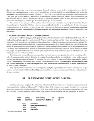 Predicando para Cambiar Vidas 1 5
dice es como un hombre que ve su rostro en un espejo y, después de mirarse, se va y se olvida enseguida de cómo se miraba. Pero
el hombre que se fija atentamente en la ley perfecta que da libertad, y continúa haciendo esto, no olvidando lo que ha oído sino
haciéndolo -- será bendecido en lo que hace." (Santiago 124-25 NIV) Este es un versículo muy importante para la predicación.
Todo aquel que escucha la Palabra pero no hace lo que ella dice, no sirve para nada. ¿Tiene a alguien en su iglesia que
oye la Palabra pero no la hace? ¿Le gustaría dar aquí su testimonio personal acerca de esto? ¿Ha escuchado usted al-
guna vez la Palabra y no ha hecho lo que dice? Por supuesto que sí. Y yo también.
Pero, fíjense en tres cosas, el hombre que hace estas tres cosas será bendecido: uno, "se fija atentamente," dos, "no
olvidando," y tres, "haciéndolo." Si hace estas tres cosas, será bendecido. No es si oye la Palabra de Dios, sino que si
mira atentamente, no se olvida y lo hace. Lo que estos versículos nos dicen es que cuando hacemos que nuestra au-
diencia mire, recuerde y practique la Palabra de Dios ¡son inevitablemente cambiados! Este es el poder de la Pala-
bra de Dios.
EL PROBLEMA NÚMERO UNO EN NUESTRAS IGLESIAS
Pero hay un problema muy grande: la gran mayoría de los predicadores están usando un método y un estilo de
predicación que hacen que los oyentes miren la Palabra pero no que la recuerden y tampoco que la practiquen. La
miran pero no la recuerden y por lo tanto no la practican. Este es el problema número uno en nuestras iglesias. Hay
mucha predicación que está produciendo oyentes pero no practicantes de la Palabra. Puede que estén llenando cua-
dernos de notas, puede que estén llenos de información, puede que estén familiarizados con los términos en el griego
y el hebreo. Pero francamente un montón de predicación no es más que lecciones históricas con un poquito de gramá-
tica griega. Y la gente está saliendo de nuestras iglesias por millones, muy informados pero no transformados. Están
informados pero no son transformados.
Estoy totalmente convencido, después de predicar por veinte años en esta iglesia y después de ver miles y miles y
miles de vidas cambiadas a través del estilo de predicación que hemos hecho en esta iglesia -- estoy totalmente con-
vencido que el problema no es la gente. El problema está en el púlpito. Es nuestro método y nuestro estilo. No hace
mucho George Gallup hizo una encuesta nacional y llegó a esta conclusión: "Nunca antes en la historia de los Esta-
dos Unidos, el evangelio de Jesucristo ha penetrado tanto mientras que al mismo tiempo ha hecho poca diferencia
en cómo la gente vive su vida."
¡Hay algo horriblemente erróneo con nuestra predicación! ¡Hay algo terriblemente erróneo con la manera en que
estamos comunicando la Palabra de Dios! El propósito de Dios es hacernos semejantes a Cristo. La predicación debe
de hacer lo mismo.
III. EL PROPÓSITO DE DIOS PARA LA BIBLIA
¿Cuál es, entonces, el propósito de la Biblia? Su entendimiento del propósito de las Escrituras va a determinar ob-
viamente cómo las predica. En 2 Timoteo 316-17, Pablo nos dice, "Toda escritura es inspirada por Dios y útil para enseñar, pa-
ra reprender, para corregir, para instruir en justicia, a fin de que el hombre de Dios sea perfecto en todo, equipado para toda buena
obra" (NASB). Lo pongo aquí en el griego porque estos son unos de los versículos más mal entendidos de la Biblia.
Πασα γραφή θεόπνευστος και ώφέλιµος
Toda escritura es respirada de Dios y útil
πρός διδασκλίαν
para doctrina (enseñanza)
πρός έλεγµόν
para reprender
 