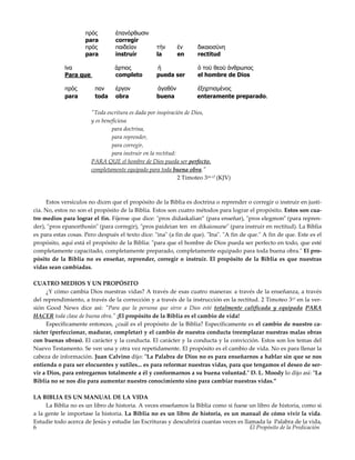 El Propósito de la Predicación6
πρός έπανόρθωσιν
para corregir
πρός παιδείαν τήν έν δικαιοσύνη
para instruír la en rectitud
ϊνα άρτιος ή ό τοϋ θεοϋ άνθρωπος
Para que completo pueda ser el hombre de Dios
πρός παν έργον άγαθόν έξηρτισµένος
para toda obra buena enteramente preparado.
"Toda escritura es dada por inspiración de Dios,
y es beneficiosa
para doctrina,
para reprender,
para corregir,
para instruir en la rectitud:
PARA QUE el hombre de Dios pueda ser perfecto,
completamente equipado para toda buena obra."
2 Timoteo 316-17 (KJV)
Estos versículos no dicen que el propósito de la Biblia es doctrina o reprender o corregir o instruir en justi-
cia. No, estos no son el propósito de la Biblia. Estos son cuatro métodos para lograr el propósito. Estos son cua-
tro medios para lograr el fin. Fíjense que dice: "pros didaskalian” (para enseñar), "pros elegmon" (para repren-
der), "pros epanorthosin" (para corregir), "pros paideian ten en dikaiosune" (para instruir en rectitud). La Biblia
es para estas cosas. Pero después el texto dice: "ina" (a fin de que). "Ina". "A fin de que." A fin de que. Este es el
propósito, aquí está el propósito de la Biblia: "para que el hombre de Dios pueda ser perfecto en todo, que esté
completamente capacitado, completamente preparado, completamente equipado para toda buena obra." El pro-
pósito de la Biblia no es enseñar, reprender, corregir o instruir. El propósito de la Biblia es que nuestras
vidas sean cambiadas.
CUATRO MEDIOS Y UN PROPÓSITO
¿Y cómo cambia Dios nuestras vidas? A través de esas cuatro maneras: a través de la enseñanza, a través
del reprendimiento, a través de la corrección y a través de la instrucción en la rectitud. 2 Timoteo 317 en la ver-
sión Good News dice así: "Para que la persona que sirve a Dios esté totalmente calificada y equipada PARA
HACER toda clase de buena obra." ¡El propósito de la Biblia es el cambio de vida!
Específicamente entonces, ¿cuál es el propósito de la Biblia? Específicamente es el cambio de nuestro ca-
rácter (perfeccionar, madurar, completar) y el cambio de nuestra conducta (reemplazar nuestras malas obras
con buenas obras). El carácter y la conducta. El carácter y la conducta y la convicción. Estos son los temas del
Nuevo Testamento. Se ven una y otra vez repetidamente. El propósito es el cambio de vida. No es para llenar la
cabeza de información. Juan Calvino dijo: "La Palabra de Dios no es para enseñarnos a hablar sin que se nos
entienda o para ser elocuentes y sutiles... es para reformar nuestras vidas, para que tengamos el deseo de ser-
vir a Dios, para entregarnos totalmente a él y conformarnos a su buena voluntad." D. L. Moody lo dijo así: "La
Biblia no se nos dio para aumentar nuestro conocimiento sino para cambiar nuestras vidas.”
LA BIBLIA ES UN MANUAL DE LA VIDA
La Biblia no es un libro de historia. A veces enseñamos la Biblia como si fuese un libro de historia, como si
a la gente le importase la historia. La Biblia no es un libro de historia, es un manual de cómo vivir la vida.
Estudie todo acerca de Jesús y estudie las Escrituras y descubrirá cuantas veces es llamada la Palabra de la vida,
 