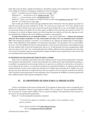 Predicando para Cambiar Vidas 1 7
tudie todo acerca de Jesús y estudie las Escrituras y descubrirá cuantas veces es llamada la Palabra de la vida,
no la Palabra de la historia. Es llamada la Palabra de la vida. Por ejemplo:
Juan 663: "Las palabras que les he hablado son Espíritu y son Vida." (NIV)
Filipenses 216: "... manteniendo en alto la Palabra de la vida." (NIV)
1 Juan 11: "... esto proclamamos respecto a la Palabra de Vida." (NIV)
Hechos 520: "Vayan y, presentándose en el templo, anuncien al pueblo todas las palabras de esta vida." (KJV)
Juan 1010: "He venido para que tengan vida..."
Jesús no dijo que él había venido para que pudiéramos tener información. Pero hay iglesias que tienen un
estilo de aula escolar en la que enseñan así. Él dijo: "He venido para que tengan vida." Si es vida, ¿dónde es que
debe de ser vivida? ¿Dónde es que usted se pasa la mayoría de su tiempo? En su casa y en el trabajo. No se pasa
la mayoría del tiempo en la iglesia. De eso estoy seguro. La Biblia revela cómo tener una relación con Dios. Y si
el mensaje no se conecta de alguna manera con cómo desarrollar una relación con Dios, hay algo que no esta-
mos entendiendo. Cualquier otro uso de la Biblia es secundario a este propósito.
Si tengo intenciones de ser un predicador bíblico -- y aquí está la implicación -- entonces mis mensajes
deben de estar siempre orientados a la vida, relacionados con cómo vivir y no orientados hacia la informa-
ción. Todo mensaje que predico a creyentes y a no creyentes es así. Algunos de ustedes quizá se estén pregun-
tando: "Estás hablando de cómo hablarle a los inconversos interesados, a los buscadores." No, no estoy hablan-
do de eso. No estoy hablando del todo de cómo predicarle a los inconversos interesados. Estoy hablando acerca
de cómo cambiar vidas a través de la predicación. Esto no es, "Si está haciendo una serie evangelizadora, hable
acerca de cómo vivir la vida." No, si está predicando para edificar, debería de estar predicando acerca de cómo
vivir la vida. No importa a quién le está predicando, siempre se debe de estar orientado hacia cómo vivir la vida
y no orientado hacia la mera información.
EL PROPÓSITO DE MIS MENSAJES DEBE DE SER EL CAMBIO
¿Sabe cuál es el problema que tenemos hoy? Que sabemos más de lo que estamos practicando y haciendo.
No necesitamos más información. Ya tiene más información en la cabeza que lo que está poniendo en práctica, y
yo también. Los propósitos de mis mensajes deben de ser que mire un cambio en la convicción, en el carácter y
en la conducta de los oyentes y no meramente aumentar sus conocimientos bíblicos. Ya sabemos más de lo que
estamos haciendo. Por eso es que existen más creyentes de la Palabra que practicantes de la Palabra. Por eso es
que hay muy poca diferencia en la iglesia de hoy entre los creyentes y los no creyentes en términos de estilo de
vida. Es porque nuestra predicación no está cambiando vidas. El propósito de la Biblia es el mismo propósito de
Dios: cambiar nuestras vidas, hacernos semejantes a Cristo.
IV. EL PROPÓSITO DE DIOS PARA LA PREDICACIÓN
¿Cuál es el propósito de Dios para la predicación? Si le pregunta al pastor típico cuál es el propósito de la
predicación le respondería: "Bueno, es para explicar la Biblia." No, no es para eso. "Es para interpretar la Biblia."
No, no es para eso. "Es para aclarar la Biblia." No, no es para eso tampoco. Uno puede hacer estas cosas pero es-
tas cosas no son el propósito de la predicación.
Efesios 411-13 nos da el propósito de pastores y maestros:
"Y él (Cristo) dio a algunos el ser apóstoles, a otros profetas, a otros evangelistas y a otros
pastores y maestros,
a fin de capacitar al pueblo de Dios para obras de servicio,
para que el cuerpo de Cristo sea edificado;
 