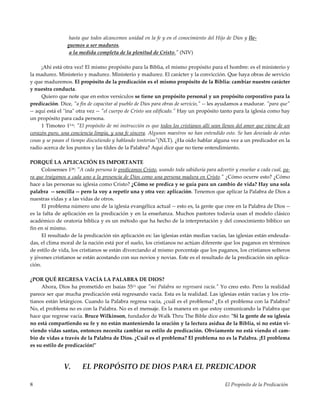 El Propósito de la Predicación8
hasta que todos alcancemos unidad en la fe y en el conocimiento del Hijo de Dios y lle-
guemos a ser maduros,
a la medida completa de la plenitud de Cristo." (NIV)
¡Ahí está otra vez! El mismo propósito para la Biblia, el mismo propósito para el hombre: es el ministerio y
la madurez. Ministerio y madurez. Ministerio y madurez. El carácter y la convicción. Que haya obras de servicio
y que maduremos. El propósito de la predicación es el mismo propósito de la Biblia: cambiar nuestro carácter
y nuestra conducta.
Quiero que note que en estos versículos se tiene un propósito personal y un propósito corporativo para la
predicación. Dice, "a fin de capacitar al pueblo de Dios para obras de servicio," -- les ayudamos a madurar. "para que"
-- aquí está el "ina" otra vez -- "el cuerpo de Cristo sea edificado." Hay un propósito tanto para la iglesia como hay
un propósito para cada persona.
1 Timoteo 15-6: "El propósito de mi instrucción es que todos los cristianos allí sean llenos del amor que viene de un
corazón puro, una conciencia limpia, y una fe sincera. Algunos maestros no han entendido esto. Se han desviado de estas
cosas y se pasan el tiempo discutiendo y hablando tonterías"(NLT). ¿Ha oído hablar alguna vez a un predicador en la
radio acerca de los puntos y las tildes de la Palabra? Aquí dice que no tiene entendimiento.
PORQUÉ LA APLICACIÓN ES IMPORTANTE
Colosenses 128: "A cada persona le predicamos Cristo, usando toda sabiduría para advertir y enseñar a cada cual, pa-
ra que traigamos a cada uno a la presencia de Dios como una persona madura en Cristo." ¿Cómo ocurre esto? ¿Cómo
hace a las personas su iglesia como Cristo? ¿Cómo se predica y se guía para un cambio de vida? Hay una sola
palabra -- sencilla -- pero la voy a repetir una y otra vez: aplicación. Tenemos que aplicar la Palabra de Dios a
nuestras vidas y a las vidas de otros.
El problema número uno de la iglesia evangélica actual -- esto es, la gente que cree en la Palabra de Dios --
es la falta de aplicación en la predicación y en la enseñanza. Muchos pastores todavía usan el modelo clásico
académico de oratoria bíblica y es un método que ha hecho de la interpretación y del conocimiento bíblico un
fin en sí mismo.
El resultado de la predicación sin aplicación es: las iglesias están medias vacías, las iglesias están endeuda-
das, el clima moral de la nación está por el suelo, los cristianos no actúan diferente que los paganos en términos
de estilo de vida, los cristianos se están divorciando al mismo porcentaje que los paganos, los cristianos solteros
y jóvenes cristianos se están acostando con sus novios y novias. Este es el resultado de la predicación sin aplica-
ción.
¿POR QUÉ REGRESA VACÍA LA PALABRA DE DIOS?
Ahora, Dios ha prometido en Isaías 5511 que "mi Palabra no regresará vacía." Yo creo esto. Pero la realidad
parece ser que mucha predicación está regresando vacía. Esta es la realidad. Las iglesias están vacías y los cris-
tianos están letárgicos. Cuando la Palabra regresa vacía, ¿cuál es el problema? ¿Es el problema con la Palabra?
No, el problema no es con la Palabra. No es el mensaje. Es la manera en que estoy comunicando la Palabra que
hace que regrese vacía. Bruce Wilkinson, fundador de Walk Thru The Bible dice esto: "Si la gente de su iglesia
no está compartiendo su fe y no están manteniendo la oración y la lectura asidua de la Biblia, si no están vi-
viendo vidas santas, entonces necesita cambiar su estilo de predicación. Obviamente no está viendo el cam-
bio de vidas a través de la Palabra de Dios. ¿Cuál es el problema? El problema no es la Palabra. ¡El problema
es su estilo de predicación!"
V. EL PROPÓSITO DE DIOS PARA EL PREDICADOR
 