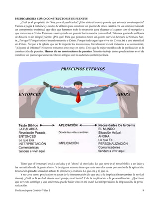 Predicando para Cambiar Vidas 1 9
PREDICADORES COMO CONSTRUCTORES DE PUENTES
¿Cuál es el propósito de Dios para el predicador? ¿Han visto el nuevo puente que estamos construyendo?
Vamos a pagar 4 millones y medio de dólares para construir un puente de cinco carriles. Es un símbolo físico de
un compromiso espiritual que dice que haremos todo lo necesario para alcanzar a la gente con el evangelio y
que conozcan a Cristo. Estamos construyendo un puente hacia nuestra comunidad. Estamos gastando millones
de dólares en un simple puente. ¿Por qué? Para que podamos tener un quinto servicio después de Semana San-
ta. ¿Por qué? Porque todo el mundo necesita a Cristo. Porque todo aquel que vive sin Cristo, irá a una eternidad
sin Cristo. Porque a la iglesia que no le importe los inconversos, literalmente le está diciendo a su comunidad,
"¡Váyanse al infierno!" Nosotros tomamos esto muy en serio. Creo que la mejor metáfora de la predicación es la
construcción de puentes. Hemos de ser constructores de puentes. Nuestro trabajo como predicadores es el de
construir un puente que conecta el texto antiguo con la audiencia contemporánea.
PRINCIPIOS ETERNOS
ENTONCES AHORA
Tiene que el "entonces" está a un lado, y el "ahora" al otro lado. Lo que tiene es el texto bíblico a un lado y
las necesidades de la gente al otro. Y de alguna manera tiene que unir esas dos cosas por medio de la aplicación.
Revelación pasada; situación actual. El entonces y el ahora. Lo que era y lo que es.
Y su tarea como predicador es pasar de la interpretación (lo que era) a la implicación (encontrar la verdad
eterna): ¿Cuál es la verdad eterna en el pasaje, en el texto? Y de la implicación a la personalización: ¿Que tiene
que ver esto conmigo y qué diferencia puede hacer esto en mi vida? La interpretación, la implicación, la perso-
nalización.
 