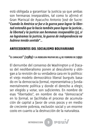 9
está obligada a garantizar la justicia ya que ambas
son hermanas inseparables, tal como lo afirmó el
Gran Mariscal de Ayacucho Antonio José de Sucre:
“Cuando la América se fue a la guerra para lograr la liber-
tad entendió que lo hacía también para lograr la justicia…
la libertad y la justicia son hermanas inseparables (y), si
no lográramos la justicia, la guerra de independencia no
hubiera tenido sentido”…
ANTECEDENTES DEL SOCIALISMO BOLIVARIANO
“el caracazo” (1989) y la rebelión militar del 4 de febrero de 1992
El derrumbe del consenso de Washington y el fraca-
so del neoliberalismo ponen al descubierto y obli-
gan a la revisión de su verdadera cara en lo político:
el viejo modelo democrático liberal burgués basa-
do en la democracia formal, representativa y funda-
mentalmente política y donde el derecho a elegir,
ser elegido y votar, son suficientes. En nombre de
esas “libertades”, en nombre de esa “democracia”
en lo formal, se facilitaba el proceso de acumula-
ción de capital a favor de unos pocos y en medio
de creciente pobreza, exclusión social y un enorme
costo en cuanto a la destrucción de la naturaleza.
introducción
 