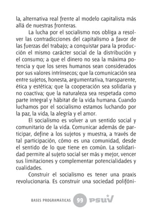 99
la, alternativa real frente al modelo capitalista más
allá de nuestras fronteras.
La lucha por el socialismo nos obliga a resol-
ver las contradicciones del capitalismo a favor de
las fuerzas del trabajo; a conquistar para la produc-
ción el mismo carácter social de la distribución y
el consumo; a que el dinero no sea la máxima po-
tencia y que los seres humanos sean considerados
por sus valores intrínsecos; que la comunicación sea
entre sujetos, honesta, argumentativa, transparente,
ética y estética; que la cooperación sea solidaria y
no coactiva; que la naturaleza sea respetada como
parte integral y hábitat de la vida humana. Cuando
luchamos por el socialismo estamos luchando por
la paz, la vida, la alegría y el amor.
El socialismo es volver a un sentido social y
comunitario de la vida. Comunicar además de par-
ticipar, define a los sujetos y muestra, a través de
tal participación, cómo es una comunidad, desde
el sentido de lo que tiene en común. La solidari-
dad permite al sujeto social ser más y mejor, vencer
sus limitaciones y complementar potencialidades y
cualidades.
Construir el socialismo es tener una praxis
revolucionaria. Es construir una sociedad polifóni-
bases programáticas
 
