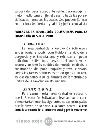 100 documentos fundamentales
ca para deliberar conscientemente, para escoger el
mejor medio para un fin: el desarrollo de las poten-
cialidades humanas, las cuales sólo pueden florecer
en un clima de libertad, igualdad y justicia socialista.
Tareas de la Revolución Bolivariana para la
Transición al Socialismo
La tarea central
La tarea central de la Revolución Bolivariana
es desmontar el poder constituido al servicio de la
burguesía y el imperialismo y refundar un poder
radicalmente distinto, al servicio del pueblo vene-
zolano y los demás pueblos del mundo, es decir, la
construcción del poder popular y revolucionario.
Todas las tareas políticas están dirigidas a su con-
solidación como la única garantía de la victoria de-
finitiva de la Revolución Bolivariana.
Las tareas principales
Para cumplir esta tarea central es necesario
que la Revolución Bolivariana lleve adelante, com-
plementariamente, las siguientes tareas principales,
que le sirven de soporte a la tarea central: la lucha
contra la alienación de la conciencia social y por la construcción
 