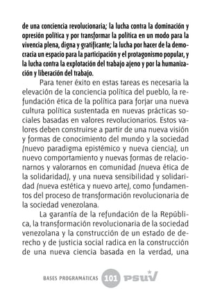 101
de una conciencia revolucionaria; la lucha contra la dominación y
opresión política y por transformar la política en un modo para la
vivencia plena, digna y gratificante; la lucha por hacer de la demo-
cracia un espacio para la participación y el protagonismo popular, y
la lucha contra la explotación del trabajo ajeno y por la humaniza-
ción y liberación del trabajo.
Para tener éxito en estas tareas es necesaria la
elevación de la conciencia política del pueblo, la re-
fundación ética de la política para forjar una nueva
cultura política sustentada en nuevas prácticas so-
ciales basadas en valores revolucionarios. Estos va-
lores deben construirse a partir de una nueva visión
y formas de conocimiento del mundo y la sociedad
(nuevo paradigma epistémico y nueva ciencia), un
nuevo comportamiento y nuevas formas de relacio-
narnos y valorarnos en comunidad (nueva ética de
la solidaridad), y una nueva sensibilidad y solidari-
dad (nueva estética y nuevo arte), como fundamen-
tos del proceso de transformación revolucionaria de
la sociedad venezolana.
La garantía de la refundación de la Repúbli-
ca, la transformación revolucionaria de la sociedad
venezolana y la construcción de un estado de de-
recho y de justicia social radica en la construcción
de una nueva ciencia basada en la verdad, una
bases programáticas
 