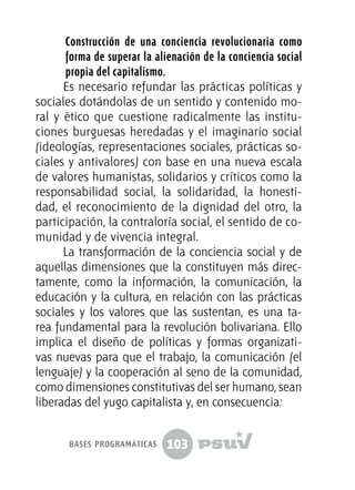 103
Construcción de una conciencia revolucionaria como
forma de superar la alienación de la conciencia social
propia del capitalismo.
Es necesario refundar las prácticas políticas y
sociales dotándolas de un sentido y contenido mo-
ral y ético que cuestione radicalmente las institu-
ciones burguesas heredadas y el imaginario social
(ideologías, representaciones sociales, prácticas so-
ciales y antivalores) con base en una nueva escala
de valores humanistas, solidarios y críticos como la
responsabilidad social, la solidaridad, la honesti-
dad, el reconocimiento de la dignidad del otro, la
participación, la contraloría social, el sentido de co-
munidad y de vivencia integral.
La transformación de la conciencia social y de
aquellas dimensiones que la constituyen más direc-
tamente, como la información, la comunicación, la
educación y la cultura, en relación con las prácticas
sociales y los valores que las sustentan, es una ta-
rea fundamental para la revolución bolivariana. Ello
implica el diseño de políticas y formas organizati-
vas nuevas para que el trabajo, la comunicación (el
lenguaje) y la cooperación al seno de la comunidad,
como dimensiones constitutivas del ser humano, sean
liberadas del yugo capitalista y, en consecuencia:
bases programáticas
 