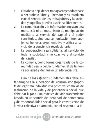 104 documentos fundamentales
1.	 El trabajo deje de ser trabajo enajenado y pase
a ser trabajo libre y liberador y su producto
esté al servicio de los trabajadores y la socie-
dad y aquellos puedan asociarse libremente.
2.	 La comunicación y la información no sean una
mercancía ni un mecanismo de manipulación
mediática al servicio del capital y el poder
constituido, sino una comunicación ínter sub-
jetiva, honesta, argumentativa y crítica al ser-
vicio de la conciencia revolucionaria.
3.	 La cooperación sea solidaria, al servicio de
toda la sociedad, y no coactiva y al servicio
del capital.
4.	 La comuna, como forma organizada de la co-
munidad sea la célula fundamental de la nue-
va sociedad y del nuevo Estado Socialista.
Uno de los esfuerzos fundamentales debe es-
tar dirigido a la superación del consumismo (sopor-
te del egoísmo individualista posesivo) como vía de
realización de la vida y de pertenencia social, que
debe dar lugar a una práctica de vida trascendente
basada en un sentido de identidad, de pertenencia
y de responsabilidad social para la construcción de
la vida colectiva en armonía con el respeto a la in-
 