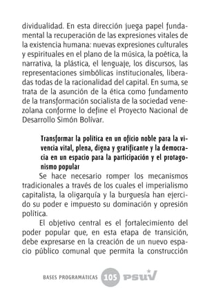 105
dividualidad. En esta dirección juega papel funda-
mental la recuperación de las expresiones vitales de
la existencia humana: nuevas expresiones culturales
y espirituales en el plano de la música, la poética, la
narrativa, la plástica, el lenguaje, los discursos, las
representaciones simbólicas institucionales, libera-
das todas de la racionalidad del capital. En suma, se
trata de la asunción de la ética como fundamento
de la transformación socialista de la sociedad vene-
zolana conforme lo define el Proyecto Nacional de
Desarrollo Simón Bolívar.
Transformar la política en un oficio noble para la vi-
vencia vital, plena, digna y gratificante y la democra-
cia en un espacio para la participación y el protago-
nismo popular
Se hace necesario romper los mecanismos
tradicionales a través de los cuales el imperialismo
capitalista, la oligarquía y la burguesía han ejerci-
do su poder e impuesto su dominación y opresión
política.
El objetivo central es el fortalecimiento del
poder popular que, en esta etapa de transición,
debe expresarse en la creación de un nuevo espa-
cio público comunal que permita la construcción
bases programáticas
 