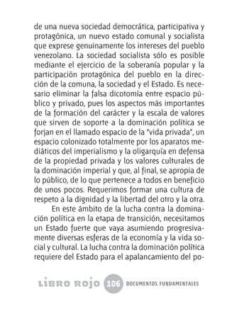 106 documentos fundamentales
de una nueva sociedad democrática, participativa y
protagónica, un nuevo estado comunal y socialista
que exprese genuinamente los intereses del pueblo
venezolano. La sociedad socialista sólo es posible
mediante el ejercicio de la soberanía popular y la
participación protagónica del pueblo en la direc-
ción de la comuna, la sociedad y el Estado. Es nece-
sario eliminar la falsa dicotomía entre espacio pú-
blico y privado, pues los aspectos más importantes
de la formación del carácter y la escala de valores
que sirven de soporte a la dominación política se
forjan en el llamado espacio de la “vida privada”, un
espacio colonizado totalmente por los aparatos me-
diáticos del imperialismo y la oligarquía en defensa
de la propiedad privada y los valores culturales de
la dominación imperial y que, al final, se apropia de
lo público, de lo que pertenece a todos en beneficio
de unos pocos. Requerimos formar una cultura de
respeto a la dignidad y la libertad del otro y la otra.
En este ámbito de la lucha contra la domina-
ción política en la etapa de transición, necesitamos
un Estado fuerte que vaya asumiendo progresiva-
mente diversas esferas de la economía y la vida so-
cial y cultural. La lucha contra la dominación política
requiere del Estado para el apalancamiento del po-
 