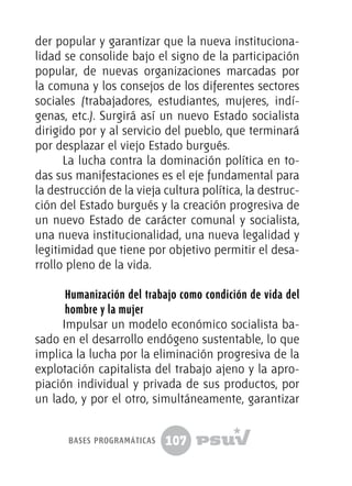 107
der popular y garantizar que la nueva instituciona-
lidad se consolide bajo el signo de la participación
popular, de nuevas organizaciones marcadas por
la comuna y los consejos de los diferentes sectores
sociales (trabajadores, estudiantes, mujeres, indí-
genas, etc.). Surgirá así un nuevo Estado socialista
dirigido por y al servicio del pueblo, que terminará
por desplazar el viejo Estado burgués.
La lucha contra la dominación política en to-
das sus manifestaciones es el eje fundamental para
la destrucción de la vieja cultura política, la destruc-
ción del Estado burgués y la creación progresiva de
un nuevo Estado de carácter comunal y socialista,
una nueva institucionalidad, una nueva legalidad y
legitimidad que tiene por objetivo permitir el desa-
rrollo pleno de la vida.
Humanización del trabajo como condición de vida del
hombre y la mujer
Impulsar un modelo económico socialista ba-
sado en el desarrollo endógeno sustentable, lo que
implica la lucha por la eliminación progresiva de la
explotación capitalista del trabajo ajeno y la apro-
piación individual y privada de sus productos, por
un lado, y por el otro, simultáneamente, garantizar
bases programáticas
 
