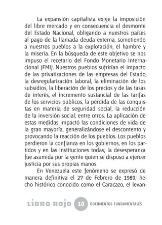 10 documentos fundamentales
La expansión capitalista exige la imposición
del libre mercado y en consecuencia el desmonte
del Estado Nacional, obligando a nuestros países
al pago de la llamada deuda externa, sometiendo
a nuestros pueblos a la explotación, el hambre y
la miseria. En la búsqueda de este objetivo se nos
impuso el recetario del Fondo Monetario Interna-
cional (FMI). Nuestros pueblos sufrirían el impacto
de las privatizaciones de las empresas del Estado,
la desregularización laboral, la eliminación de los
subsidios, la liberación de los precios y de las tasas
de interés, el incremento sustancial de las tarifas
de los servicios públicos, la pérdida de las conquis-
tas en materia de seguridad social, la reducción
de la inversión social, entre otros. La aplicación de
estas medidas impactó las condiciones de vida de
la gran mayoría, generalizándose el descontento y
provocando la reacción de los pueblos. Los pueblos
perdieron la confianza en los gobiernos, en los par-
tidos y en las instituciones todas; la desesperanza
fue asumida por la gente quien se dispuso a ejercer
justicia por sus propias manos.
En Venezuela este fenómeno se expresó de
manera definitiva el 27 de Febrero de 1989; he-
cho histórico conocido como el Caracazo, el levan-
 