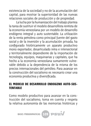 109
existencia de la sociedad y no de la acumulación del
capital, para mostrar la superioridad de las nuevas
relaciones sociales de producción y de propiedad.
La lucha por la humanización del trabajo plantea
la tarea de sustituir el modelo desarrollista rentista de
la economía venezolana por un modelo de desarrollo
endógeno integral y auto sustentable. La utilización
de la renta petrolera como principal fuente del gasto
social y de la inversión y la acumulación privada, ha
configurado históricamente un aparato productivo
mono exportador, desarticulado intra e intersectorial
y territorialmente dependiente de la importación de
tecnología, equipos, maquinarias y capitales, que ha
hecho a la economía venezolana sumamente vulne-
rable debido a la dependencia de la misma de los
precios internacionales del petróleo. Para avanzar en
la construcción del socialismo es necesario crear una
economía productiva y diversificada.
El modelo de desarrollo endógeno auto-sus-
tentable
Como modelo productivo para avanzar en la cons-
trucción del socialismo, toma en cuenta y respeta
la relativa autonomía de las memorias históricas y
bases programáticas
 