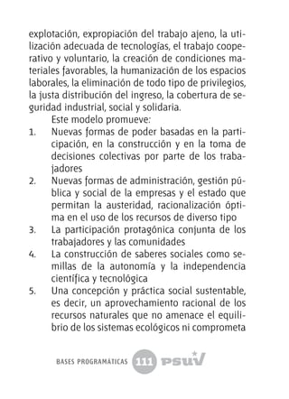 111
explotación, expropiación del trabajo ajeno, la uti-
lización adecuada de tecnologías, el trabajo coope-
rativo y voluntario, la creación de condiciones ma-
teriales favorables, la humanización de los espacios
laborales, la eliminación de todo tipo de privilegios,
la justa distribución del ingreso, la cobertura de se-
guridad industrial, social y solidaria.
Este modelo promueve:
1.	 Nuevas formas de poder basadas en la parti-
cipación, en la construcción y en la toma de
decisiones colectivas por parte de los traba-
jadores
2.	 Nuevas formas de administración, gestión pú-
blica y social de la empresas y el estado que
permitan la austeridad, racionalización ópti-
ma en el uso de los recursos de diverso tipo
3.	 La participación protagónica conjunta de los
trabajadores y las comunidades
4.	 La construcción de saberes sociales como se-
millas de la autonomía y la independencia
científica y tecnológica
5.	 Una concepción y práctica social sustentable,
es decir, un aprovechamiento racional de los
recursos naturales que no amenace el equili-
brio de los sistemas ecológicos ni comprometa
bases programáticas
 