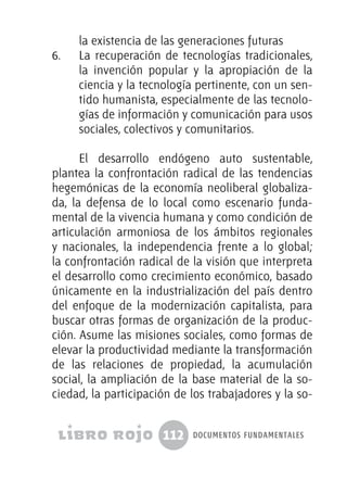 112 documentos fundamentales
la existencia de las generaciones futuras
6.	 La recuperación de tecnologías tradicionales,
la invención popular y la apropiación de la
ciencia y la tecnología pertinente, con un sen-
tido humanista, especialmente de las tecnolo-
gías de información y comunicación para usos
sociales, colectivos y comunitarios.
El desarrollo endógeno auto sustentable,
plantea la confrontación radical de las tendencias
hegemónicas de la economía neoliberal globaliza-
da, la defensa de lo local como escenario funda-
mental de la vivencia humana y como condición de
articulación armoniosa de los ámbitos regionales
y nacionales, la independencia frente a lo global;
la confrontación radical de la visión que interpreta
el desarrollo como crecimiento económico, basado
únicamente en la industrialización del país dentro
del enfoque de la modernización capitalista, para
buscar otras formas de organización de la produc-
ción. Asume las misiones sociales, como formas de
elevar la productividad mediante la transformación
de las relaciones de propiedad, la acumulación
social, la ampliación de la base material de la so-
ciedad, la participación de los trabajadores y la so-
 
