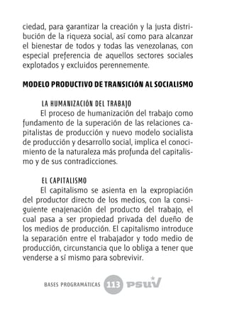 113
ciedad, para garantizar la creación y la justa distri-
bución de la riqueza social, así como para alcanzar
el bienestar de todos y todas las venezolanas, con
especial preferencia de aquellos sectores sociales
explotados y excluidos perennemente.
Modelo productivo de transición al socialismo
La humanización del trabajo
El proceso de humanización del trabajo como
fundamento de la superación de las relaciones ca-
pitalistas de producción y nuevo modelo socialista
de producción y desarrollo social, implica el conoci-
miento de la naturaleza más profunda del capitalis-
mo y de sus contradicciones.
El capitalismo
El capitalismo se asienta en la expropiación
del productor directo de los medios, con la consi-
guiente enajenación del producto del trabajo, el
cual pasa a ser propiedad privada del dueño de
los medios de producción. El capitalismo introduce
la separación entre el trabajador y todo medio de
producción, circunstancia que lo obliga a tener que
venderse a sí mismo para sobrevivir.
bases programáticas
 