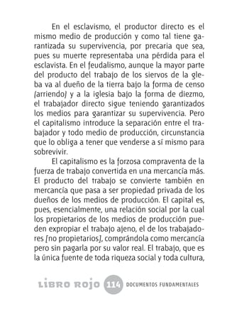 114 documentos fundamentales
En el esclavismo, el productor directo es el
mismo medio de producción y como tal tiene ga-
rantizada su supervivencia, por precaria que sea,
pues su muerte representaba una pérdida para el
esclavista. En el feudalismo, aunque la mayor parte
del producto del trabajo de los siervos de la gle-
ba va al dueño de la tierra bajo la forma de censo
(arriendo) y a la iglesia bajo la forma de diezmo,
el trabajador directo sigue teniendo garantizados
los medios para garantizar su supervivencia. Pero
el capitalismo introduce la separación entre el tra-
bajador y todo medio de producción, circunstancia
que lo obliga a tener que venderse a sí mismo para
sobrevivir.
El capitalismo es la forzosa compraventa de la
fuerza de trabajo convertida en una mercancía más.
El producto del trabajo se convierte también en
mercancía que pasa a ser propiedad privada de los
dueños de los medios de producción. El capital es,
pues, esencialmente, una relación social por la cual
los propietarios de los medios de producción pue-
den expropiar el trabajo ajeno, el de los trabajado-
res [no propietarios], comprándola como mercancía
pero sin pagarla por su valor real. El trabajo, que es
la única fuente de toda riqueza social y toda cultura,
 