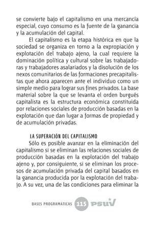 115
se convierte bajo el capitalismo en una mercancía
especial, cuyo consumo es la fuente de la ganancia
y la acumulación del capital.
El capitalismo es la etapa histórica en que la
sociedad se organiza en torno a la expropiación y
explotación del trabajo ajeno, la cual requiere la
dominación política y cultural sobre las trabajado-
ras y trabajadores asalariados y la disolución de los
nexos comunitarios de las formaciones precapitalis-
tas que ahora aparecen ante el individuo como un
simple medio para lograr sus fines privados. La base
material sobre la que se levanta el orden burgués
capitalista es la estructura económica constituida
por relaciones sociales de producción basadas en la
explotación que dan lugar a formas de propiedad y
de acumulación privadas.
La superación del capitalismo
Sólo es posible avanzar en la eliminación del
capitalismo si se eliminan las relaciones sociales de
producción basadas en la explotación del trabajo
ajeno y, por consiguiente, si se eliminan los proce-
sos de acumulación privada del capital basados en
la ganancia producida por la explotación del traba-
jo. A su vez, una de las condiciones para eliminar la
bases programáticas
 