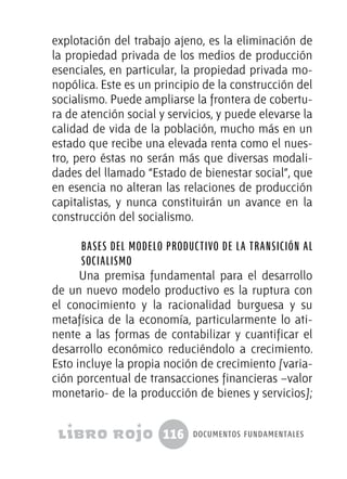 116 documentos fundamentales
explotación del trabajo ajeno, es la eliminación de
la propiedad privada de los medios de producción
esenciales, en particular, la propiedad privada mo-
nopólica. Este es un principio de la construcción del
socialismo. Puede ampliarse la frontera de cobertu-
ra de atención social y servicios, y puede elevarse la
calidad de vida de la población, mucho más en un
estado que recibe una elevada renta como el nues-
tro, pero éstas no serán más que diversas modali-
dades del llamado “Estado de bienestar social”, que
en esencia no alteran las relaciones de producción
capitalistas, y nunca constituirán un avance en la
construcción del socialismo.
Bases del modelo productivo de la transición al
socialismo
Una premisa fundamental para el desarrollo
de un nuevo modelo productivo es la ruptura con
el conocimiento y la racionalidad burguesa y su
metafísica de la economía, particularmente lo ati-
nente a las formas de contabilizar y cuantificar el
desarrollo económico reduciéndolo a crecimiento.
Esto incluye la propia noción de crecimiento [varia-
ción porcentual de transacciones financieras –valor
monetario- de la producción de bienes y servicios];
 