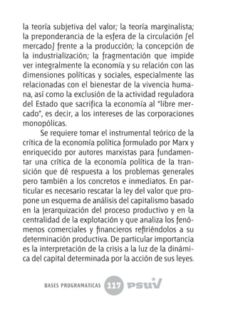 117
la teoría subjetiva del valor; la teoría marginalista;
la preponderancia de la esfera de la circulación [el
mercado] frente a la producción; la concepción de
la industrialización; la fragmentación que impide
ver integralmente la economía y su relación con las
dimensiones políticas y sociales, especialmente las
relacionadas con el bienestar de la vivencia huma-
na, así como la exclusión de la actividad reguladora
del Estado que sacrifica la economía al “libre mer-
cado”, es decir, a los intereses de las corporaciones
monopólicas.
Se requiere tomar el instrumental teórico de la
crítica de la economía política formulado por Marx y
enriquecido por autores marxistas para fundamen-
tar una crítica de la economía política de la tran-
sición que dé respuesta a los problemas generales
pero también a los concretos e inmediatos. En par-
ticular es necesario rescatar la ley del valor que pro-
pone un esquema de análisis del capitalismo basado
en la jerarquización del proceso productivo y en la
centralidad de la explotación y que analiza los fenó-
menos comerciales y financieros refiriéndolos a su
determinación productiva. De particular importancia
es la interpretación de la crisis a la luz de la dinámi-
ca del capital determinada por la acción de sus leyes.
bases programáticas
 