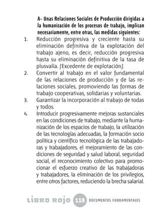 118 documentos fundamentales
A- Unas Relaciones Sociales de Producción dirigidas a
la humanización de los procesos de trabajo, implican
necesariamente, entre otras, las medidas siguientes:
1.	 Reducción progresiva y creciente hasta su
eliminación definitiva de la explotación del
trabajo ajeno, es decir, reducción progresiva
hasta su eliminación definitiva de la tasa de
plusvalía. [Excedente de explotación].
2.	 Convertir al trabajo en el valor fundamental
de las relaciones de producción y de las re-
laciones sociales, promoviendo las formas de
trabajo cooperativas, solidarias y voluntarias.
3.	 Garantizar la incorporación al trabajo de todas
y todos.
4.	 Introducir progresivamente mejoras sustanciales
en las condiciones de trabajo, mediante la huma-
nización de los espacios de trabajo, la utilización
de las tecnologías adecuadas, la formación socio
política y científico tecnológica de las trabajado-
ras y trabajadores, el mejoramiento de las con-
diciones de seguridad y salud laboral, seguridad
social, el reconocimiento colectivo para promo-
cionar el esfuerzo creativo de las trabajadoras
y trabajadores, la eliminación de los privilegios,
entre otros factores, reduciendo la brecha salarial.
 