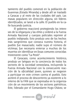 11
tamiento del pueblo comenzó en la población de
Guarenas (Estado Miranda) y desde allí se trasladó
a Caracas y al resto de las ciudades del país. Las
masas populares sin dirección alguna, sin líderes
identificados, se lanzó a la calle. El pueblo en la ca-
lle buscando justicia.
El gobierno reaccionó protegiendo los intere-
ses de la oligarquía y las elites y ordenó a la Fuerza
Armada Nacional y cuerpos policiales reprimir al
pueblo indignado. Esto produjo uno de los hechos
más sangrientos que conozca nuestra historia, el
pueblo fue masacrado; nadie supo el número de
víctimas; fue necesario enterrar a muchos de los
muertos sin identificar en fosas comunes conocidas
tristemente como “La Peste”.
El Caracazo, como acontecimiento histórico,
produjo un latigazo en la conciencia de todos los
sectores de la sociedad venezolana, incluyendo la
Fuerza Armada Nacional con la consecuente reac-
ción de la oficialidad joven, quienes se negaron
a participar en este crimen contra el pueblo. Esto
aceleró el proceso de descontento ya existente a lo
interno de la FAN que se expresaba en la organiza-
ción de un movimiento de los sectores patrióticos.
Éste, liderado por el Comandante Hugo Chávez, se
introducción
 