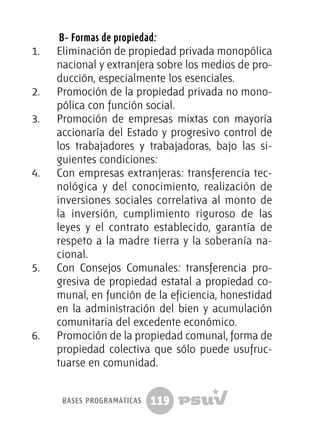 119
B- Formas de propiedad:
1.	 Eliminación de propiedad privada monopólica
nacional y extranjera sobre los medios de pro-
ducción, especialmente los esenciales.
2.	 Promoción de la propiedad privada no mono-
pólica con función social.
3.	 Promoción de empresas mixtas con mayoría
accionaría del Estado y progresivo control de
los trabajadores y trabajadoras, bajo las si-
guientes condiciones:
4.	 Con empresas extranjeras: transferencia tec-
nológica y del conocimiento, realización de
inversiones sociales correlativa al monto de
la inversión, cumplimiento riguroso de las
leyes y el contrato establecido, garantía de
respeto a la madre tierra y la soberanía na-
cional.
5.	 Con Consejos Comunales: transferencia pro-
gresiva de propiedad estatal a propiedad co-
munal, en función de la eficiencia, honestidad
en la administración del bien y acumulación
comunitaria del excedente económico.
6.	 Promoción de la propiedad comunal, forma de
propiedad colectiva que sólo puede usufruc-
tuarse en comunidad.
bases programáticas
 