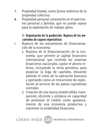 120 documentos fundamentales
7.	 Propiedad Estatal, como forma indirecta de la
propiedad colectiva.
8.	 Propiedad personal consistente en el patrimo-
nio personal y familiar, que no puede usarse
para la explotación de trabajo ajeno.
C- Organización de la producción: Ruptura de los me-
canismos de saqueo imperialistas
I.	 Ruptura de los mecanismos de financiariza-
ción de la economía
1.	 Ruptura de la financiarización de la eco-
nomía, que permite al capital financiero
internacional, que controla los sistemas
financieros nacionales, captar el ahorro in-
terno, incluyendo la renta petrolera, para
propiciar la fuga de capitales, elevando
además el costo de la operación bancaria
y operando como un mecanismo de explo-
tación al servicio de los países capitalistas
centrales.
2.	 Creación de una banca estatal sólida, trans-
parente, eficiente y solidaria en capacidad
de promover el crédito como apalanca-
miento de una economía productiva y
mantener la estabilidad financiera.
 