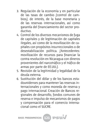 121
3.	 Regulación de la economía y en particular
de las tasas de cambio [control de cam-
bios], de interés, de la base monetaria y
de las reservas internacionales, así como
garantía del financiamiento del sector pro-
ductivo.
4.	 Control de los diversos mecanismos de fuga
de capitales y de legitimación de capitales
ilegales, así como de la movilización de ca-
pitales con propósitos insurreccionales o de
desestabilización política. [Antecedentes:
movilización de recursos para financiar la
contra revolución en Nicaragua con dineros
provenientes del narcotráfico y el tráfico de
armas por parte de EE.UU.].
5.	 Revisión de la legitimidad y legalidad de la
deuda externa.
6.	 Sustitución del dólar y de los bancos esta-
dounidenses para mantener las reservas in-
ternacionales y como moneda de reserva y
pago internacional. Creación de Bancos re-
gionales de desarrollo, fondos comunes de
reserva e impulso de mecanismos de pagos
y compensación para el comercio interna-
cional como el SUCRE.
bases programáticas
 