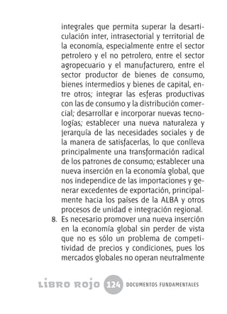 124 documentos fundamentales
integrales que permita superar la desarti-
culación inter, intrasectorial y territorial de
la economía, especialmente entre el sector
petrolero y el no petrolero, entre el sector
agropecuario y el manufacturero, entre el
sector productor de bienes de consumo,
bienes intermedios y bienes de capital, en-
tre otros; integrar las esferas productivas
con las de consumo y la distribución comer-
cial; desarrollar e incorporar nuevas tecno-
logías; establecer una nueva naturaleza y
jerarquía de las necesidades sociales y de
la manera de satisfacerlas, lo que conlleva
principalmente una transformación radical
de los patrones de consumo; establecer una
nueva inserción en la economía global, que
nos independice de las importaciones y ge-
nerar excedentes de exportación, principal-
mente hacia los países de la ALBA y otros
procesos de unidad e integración regional.
8.	 Es necesario promover una nueva inserción
en la economía global sin perder de vista
que no es sólo un problema de competi-
tividad de precios y condiciones, pues los
mercados globales no operan neutralmente
 