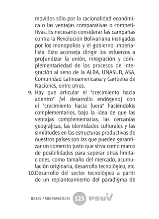 125
movidos sólo por la racionalidad económi-
ca o las ventajas comparativas o competi-
tivas. Es necesario considerar las campañas
contra la Revolución Bolivariana instigadas
por los monopolios y el gobierno imperia-
lista. Esto aconseja dirigir los esfuerzos a
profundizar la unión, integración y com-
plementariedad de los procesos de inte-
gración al seno de la ALBA, UNASUR, ASA,
Comunidad Latinoamericana y Caribeña de
Naciones, entre otros.
9.	 Hay que articular el “crecimiento hacia
adentro” [el desarrollo endógeno] con
el “crecimiento hacia fuera” haciéndolos
complementarios, bajo la idea de que las
ventajas complementarias, las cercanías
geográficas, las identidades culturales y las
similitudes en las estructuras productivas de
nuestros países son las que pueden garanti-
zar un comercio justo que sirva como marco
de posibilidades para superar otras limita-
ciones, como tamaño del mercado, acumu-
lación originaria, desarrollo tecnológico, etc.
10.	Desarrollo del sector tecnológico a partir
de un replanteamiento del paradigma de
bases programáticas
 