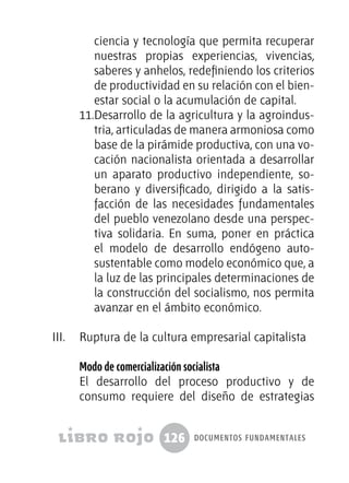 126 documentos fundamentales
ciencia y tecnología que permita recuperar
nuestras propias experiencias, vivencias,
saberes y anhelos, redefiniendo los criterios
de productividad en su relación con el bien-
estar social o la acumulación de capital.
11.	Desarrollo de la agricultura y la agroindus-
tria, articuladas de manera armoniosa como
base de la pirámide productiva, con una vo-
cación nacionalista orientada a desarrollar
un aparato productivo independiente, so-
berano y diversificado, dirigido a la satis-
facción de las necesidades fundamentales
del pueblo venezolano desde una perspec-
tiva solidaria. En suma, poner en práctica
el modelo de desarrollo endógeno auto-
sustentable como modelo económico que, a
la luz de las principales determinaciones de
la construcción del socialismo, nos permita
avanzar en el ámbito económico.
III.	 Ruptura de la cultura empresarial capitalista
Modo de comercialización socialista
El desarrollo del proceso productivo y de
consumo requiere del diseño de estrategias
 