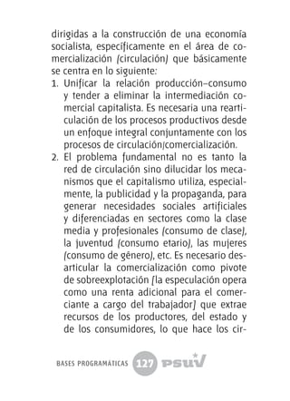 127
dirigidas a la construcción de una economía
socialista, específicamente en el área de co-
mercialización (circulación) que básicamente
se centra en lo siguiente:
1.	 Unificar la relación producción–consumo
y tender a eliminar la intermediación co-
mercial capitalista. Es necesaria una rearti-
culación de los procesos productivos desde
un enfoque integral conjuntamente con los
procesos de circulación/comercialización.
2.	 El problema fundamental no es tanto la
red de circulación sino dilucidar los meca-
nismos que el capitalismo utiliza, especial-
mente, la publicidad y la propaganda, para
generar necesidades sociales artificiales
y diferenciadas en sectores como la clase
media y profesionales (consumo de clase),
la juventud (consumo etario), las mujeres
(consumo de género), etc. Es necesario des-
articular la comercialización como pivote
de sobreexplotación [la especulación opera
como una renta adicional para el comer-
ciante a cargo del trabajador] que extrae
recursos de los productores, del estado y
de los consumidores, lo que hace los cir-
bases programáticas
 