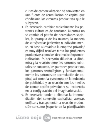 128 documentos fundamentales
cuitos de comercialización se conviertan en
una fuente de acumulación de capital que
condiciona los circuitos productivos que le
subyacen.
3.	 Es necesario cambiar radicalmente los pa-
trones culturales de consumo. Mientras no
se cambie el patrón de necesidades socia-
les, la jerarquía de las mismas, la manera
de satisfacerlas [colectiva o individualmen-
te, en base al estado o la empresa privada]
es muy difícil resolver tanto los problemas
productivos como los de circulación/comer-
cialización. Es necesario dilucidar la diná-
mica y la relación entre los patrones cultu-
rales de consumo, los patrones productivos,
los patrones tecnológicos y fundamental-
mente los patrones de acumulación del ca-
pital, así como la estructura de la industria
de publicidad y su relación con los medios
de comunicación privados y su incidencia
en la configuración del imaginario social.
4.	 Es necesario tender a eliminar la interme-
diación del comercio capitalista: acercar,
unificar y transparentar la relación produc-
ción-consumo [soporte de la planificación
 