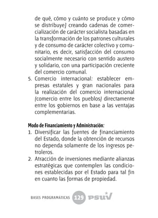 129
de qué, cómo y cuánto se produce y cómo
se distribuye] creando cadenas de comer-
cialización de carácter socialista basadas en
la transformación de los patrones culturales
y de consumo de carácter colectivo y comu-
nitario, es decir, satisfacción del consumo
socialmente necesario con sentido austero
y solidario, con una participación creciente
del comercio comunal.
5.	 Comercio internacional: establecer em-
presas estatales y gran nacionales para
la realización del comercio internacional
(comercio entre los pueblos) directamente
entre los gobiernos en base a las ventajas
complementarias.
Modo de Financiamiento y Administración:
1.	 Diversificar las fuentes de financiamiento
del Estado, donde la obtención de recursos
no dependa solamente de los ingresos pe-
troleros.
2.	 Atracción de inversiones mediante alianzas
estratégicas que contemplen las condicio-
nes establecidas por el Estado para tal fin
en cuanto las formas de propiedad.
bases programáticas
 