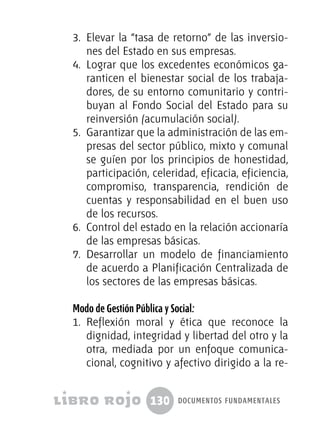 130 documentos fundamentales
3.	 Elevar la “tasa de retorno” de las inversio-
nes del Estado en sus empresas.
4.	 Lograr que los excedentes económicos ga-
ranticen el bienestar social de los trabaja-
dores, de su entorno comunitario y contri-
buyan al Fondo Social del Estado para su
reinversión (acumulación social).
5.	 Garantizar que la administración de las em-
presas del sector público, mixto y comunal
se guíen por los principios de honestidad,
participación, celeridad, eficacia, eficiencia,
compromiso, transparencia, rendición de
cuentas y responsabilidad en el buen uso
de los recursos.
6.	 Control del estado en la relación accionaría
de las empresas básicas.
7.	 Desarrollar un modelo de financiamiento
de acuerdo a Planificación Centralizada de
los sectores de las empresas básicas.
Modo de Gestión Pública y Social:
1.	 Reflexión moral y ética que reconoce la
dignidad, integridad y libertad del otro y la
otra, mediada por un enfoque comunica-
cional, cognitivo y afectivo dirigido a la re-
 