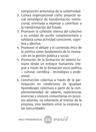 131
composición armoniosa de la subjetividad.
2.	 Cultura organizacional como proyecto so-
cial estratégico de transformación institu-
cional, orientada a expresar y contribuir a
la transformación del Estado.
3.	 Promover la cohesión interna del colectivo
y su unidad de acción complementaria y
solidaria como actividad consciente, cogni-
tiva y afectiva.
4.	 Promover el debate y el contenido ético de
la política como fundamento de la innova-
ción en la gestión pública y social.
5.	 Promoción de la formación de talento hu-
mano desde un enfoque humanista inte-
gral a través de la formación socio política
– cultural, científica - tecnológica y profe-
sional.
6.	 Construcción colectiva a través de la par-
ticipación en condiciones de igualdad.
Aprendizajes colectivos a partir de la com-
plementariedad de saberes, experiencias,
vivencias y visiones comunitarias en proce-
sos abiertos, no solamente al interior de la
empresa, sino también entre la empresa y
las comunidades
bases programáticas
 
