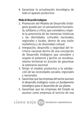 134 documentos fundamentales
9.	 Garantizar la actualización tecnológica de
todo el aparato productivo.
Modo de Desarrollo Endógeno
1.	 Promoción del Modelo de Desarrollo Endó-
geno guiado por un pensamiento humanis-
ta, solidario y crítico, que considera y respe-
ta la autonomía de las memorias históricas
y las identidades culturales nacionales,
regionales y locales, dentro de una visión
multiétnica y de diversidad cultural.
2.	 Integración, desarrollo y seguridad del te-
rritorio nacional dentro de una concepción
de Desarrollo Endógeno que considere y
respete el ambiente y facilite un reordena-
miento territorial en función de garantizar
la soberanía nacional.
3.	 Dirigir el modelo productivo a la satisfac-
ción de las necesidades sociales, regionales
y nacionales.
4.	 Garantizar que las empresas del sector asuman
el desarrollo endógeno como un fundamento
estratégico para el desarrollo de sus planes.
5.	 Garantizar que las empresas del Estado se
asuman como empresas al servicio de una
 
