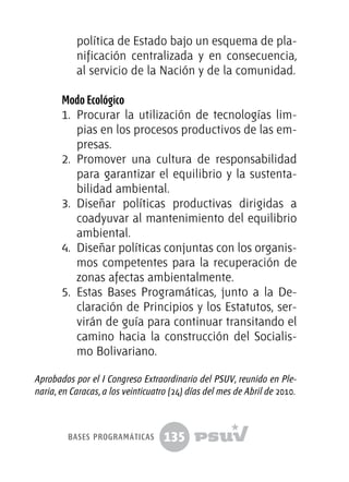 135
política de Estado bajo un esquema de pla-
nificación centralizada y en consecuencia,
al servicio de la Nación y de la comunidad.
Modo Ecológico
1.	 Procurar la utilización de tecnologías lim-
pias en los procesos productivos de las em-
presas.
2.	 Promover una cultura de responsabilidad
para garantizar el equilibrio y la sustenta-
bilidad ambiental.
3.	 Diseñar políticas productivas dirigidas a
coadyuvar al mantenimiento del equilibrio
ambiental.
4.	 Diseñar políticas conjuntas con los organis-
mos competentes para la recuperación de
zonas afectas ambientalmente.
5.	 Estas Bases Programáticas, junto a la De-
claración de Principios y los Estatutos, ser-
virán de guía para continuar transitando el
camino hacia la construcción del Socialis-
mo Bolivariano.
Aprobados por el I Congreso Extraordinario del PSUV, reunido en Ple-
naria, en Caracas, a los veinticuatro (24) días del mes de Abril de 2010.
bases programáticas
 