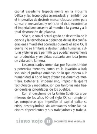 18 documentos fundamentales
capital excedente (especialmente en la industria
bélica y las tecnologías avanzadas); y también por
el imperativo de destruir mercancías sobrantes para
sanear el mecanismo y reiniciar el ciclo económico,
el imperialismo arrastra al mundo a la guerra y a la
total destrucción del planeta.
Sólo que con el actual grado de desarrollo de la
ciencia y la tecnología, a diferencia de las dos confla-
graciones mundiales ocurridas durante el siglo XX, la
guerra no se limitaría a destruir vidas humanas, cul-
turas y bienes para permitir que puedan nuevamente
ser producidas y vendidas: acabaría con toda forma
de vida sobre la tierra.
Las atrocidades cometidas por Estados Unidos
y potencias menores, como en la invasión a Irak,
son sólo el prólogo ominoso de lo que espera a la
humanidad si no se logra frenar esa dinámica mor-
tífera. Detener al imperialismo, impedir la guerra
tecnológica y mediática, son por tanto las más tras-
cendentales prioridades de los pueblos.
Con el desplome de la Unión Soviética a co-
mienzos de los años 90 del siglo XX, se rompieron
las compuertas que impedían al capital paliar su
crisis, descargándola sin atenuantes sobre las na-
ciones dependientes y sus trabajadores y trabaja-
 