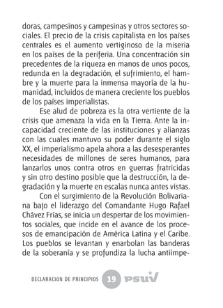 19
doras, campesinos y campesinas y otros sectores so-
ciales. El precio de la crisis capitalista en los países
centrales es el aumento vertiginoso de la miseria
en los países de la periferia. Una concentración sin
precedentes de la riqueza en manos de unos pocos,
redunda en la degradación, el sufrimiento, el ham-
bre y la muerte para la inmensa mayoría de la hu-
manidad, incluidos de manera creciente los pueblos
de los países imperialistas.
Ese alud de pobreza es la otra vertiente de la
crisis que amenaza la vida en la Tierra. Ante la in-
capacidad creciente de las instituciones y alianzas
con las cuales mantuvo su poder durante el siglo
XX, el imperialismo apela ahora a las desesperantes
necesidades de millones de seres humanos, para
lanzarlos unos contra otros en guerras fratricidas
y sin otro destino posible que la destrucción, la de-
gradación y la muerte en escalas nunca antes vistas.
Con el surgimiento de la Revolución Bolivaria-
na bajo el liderazgo del Comandante Hugo Rafael
Chávez Frías, se inicia un despertar de los movimien-
tos sociales, que incide en el avance de los proce-
sos de emancipación de América Latina y el Caribe.
Los pueblos se levantan y enarbolan las banderas
de la soberanía y se profundiza la lucha antiimpe-
declaración de principios
 