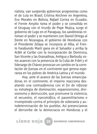 20 documentos fundamentales
rialista; van surgiendo gobiernos progresistas como
el de Lula en Brasil, Cristina Kirchner en Argentina,
Evo Morales en Bolivia, Rafael Correa en Ecuador,
el Frente Amplio toma el poder y se consolida en
el Uruguay con el triunfo de Pepe Mujica, surge el
gobierno de Lugo en el Paraguay, los sandinistas re-
toman el poder y se mantienen con Daniel Ortega al
frente en Nicaragua, el gobierno de Honduras con
el Presidente Zelaya se incorpora al Alba, el Fren-
te Farabundo Martí gana en el Salvador y arriba la
ALBA al Caribe con la incorporación de Dominica,
San Vicente y las Granadinas, Antigua y Barbuda; es-
tos avances con la presencia de la Cuba de Fidel y el
liderazgo de Chávez provocan un cambio en la corre-
lación de fuerzas en el continente que genera espe-
ranza en los pobres de América Latina y el mundo.
Hoy, ante el avance de las fuerzas emancipa-
doras en el continente, el imperio reacciona des-
atando una contraofensiva con el fin de reforzar
su estrategia de dominación, expansionismo, divi-
sionismo y destrucción, que promueve la violencia,
el secuestro, el narcotráfico, el paramilitarismo e
irrumpiendo contra el principio de soberanía y au-
todeterminación de los pueblos. Así presenciamos
el derrumbe de la democracia en Honduras y el
 