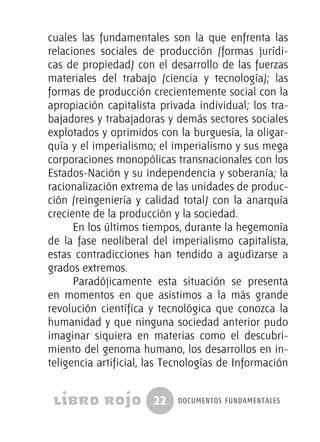 22 documentos fundamentales
cuales las fundamentales son la que enfrenta las
relaciones sociales de producción (formas jurídi-
cas de propiedad) con el desarrollo de las fuerzas
materiales del trabajo (ciencia y tecnología); las
formas de producción crecientemente social con la
apropiación capitalista privada individual; los tra-
bajadores y trabajadoras y demás sectores sociales
explotados y oprimidos con la burguesía, la oligar-
quía y el imperialismo; el imperialismo y sus mega
corporaciones monopólicas transnacionales con los
Estados-Nación y su independencia y soberanía; la
racionalización extrema de las unidades de produc-
ción (reingeniería y calidad total) con la anarquía
creciente de la producción y la sociedad.
En los últimos tiempos, durante la hegemonía
de la fase neoliberal del imperialismo capitalista,
estas contradicciones han tendido a agudizarse a
grados extremos.
Paradójicamente esta situación se presenta
en momentos en que asistimos a la más grande
revolución científica y tecnológica que conozca la
humanidad y que ninguna sociedad anterior pudo
imaginar siquiera en materias como el descubri-
miento del genoma humano, los desarrollos en in-
teligencia artificial, las Tecnologías de Información
 