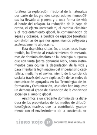 24 documentos fundamentales
turaleza. La explotación irracional de la naturaleza
por parte de las grandes corporaciones monopóli-
cas ha llevado al planeta y a toda forma de vida
al borde del colapso. La reducción de la capa de
ozono, el efecto invernadero, el cambio climático
y el recalentamiento global, la contaminación de
aguas y océanos, la pérdida de espacios forestales,
son síntomas de que nos aproximamos peligrosa y
aceleradamente al desastre.
Esta dramática situación, a todas luces insos-
tenible, ha llevado al establecimiento de mecanis-
mos de dominio absoluto de la ideología burguesa,
que con tanta fuerza denunció Marx, como instru-
mentos para ocultar la degradación de la vida y
para intentar la legitimación del imperialismo capi-
talista, mediante el envilecimiento de la conciencia
social a través del uso y explotación de las redes de
comunicación apoyadas en las Tecnologías de In-
formación y Comunicación, las cuales han impuesto
un demencial grado de alienación de la conciencia
social en el ámbito global.
Asistimos a un creciente dominio de la dicta-
dura de los propietarios de los medios de difusión
ideológicos masivos que ha contribuido grande-
mente con el envilecimiento de la conciencia so-
 