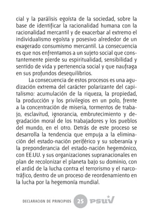25
cial y la parálisis egoísta de la sociedad, sobre la
base de identificar la racionalidad humana con la
racionalidad mercantil y de exacerbar al extremo el
individualismo egoísta y posesivo alrededor de un
exagerado consumismo mercantil. La consecuencia
es que nos enfrentamos a un sujeto social que cons-
tantemente pierde su espiritualidad, sensibilidad y
sentido de vida y pertenencia social y que naufraga
en sus profundos desequilibrios.
La consecuencia de estos procesos es una agu-
dización extrema del carácter polarizante del capi-
talismo: acumulación de la riqueza, la propiedad,
la producción y los privilegios en un polo, frente
a la concentración de miseria, tormentos de traba-
jo, esclavitud, ignorancia, embrutecimiento y de-
gradación moral de los trabajadores y los pueblos
del mundo, en el otro. Detrás de este proceso se
desarrolla la tendencia que empuja a la elimina-
ción del estado-nación periférico y su soberanía y
la preponderancia del estado-nación hegemónico,
con EE.UU. y sus organizaciones supranacionales en
plan de recolonizar el planeta bajo su dominio, con
el ardid de la lucha contra el terrorismo y el narco-
tráfico, dentro de un proceso de reordenamiento en
la lucha por la hegemonía mundial.
declaración de principios
 