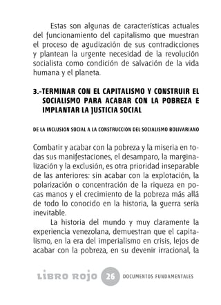 26 documentos fundamentales
Estas son algunas de características actuales
del funcionamiento del capitalismo que muestran
el proceso de agudización de sus contradicciones
y plantean la urgente necesidad de la revolución
socialista como condición de salvación de la vida
humana y el planeta.
3.-Terminar con el Capitalismo y Construir el
Socialismo para acabar con la Pobreza e
implantar la Justicia Social
de la inclusión social a la construcción del socialismo bolivariano
Combatir y acabar con la pobreza y la miseria en to-
das sus manifestaciones, el desamparo, la margina-
lización y la exclusión, es otra prioridad inseparable
de las anteriores: sin acabar con la explotación, la
polarización o concentración de la riqueza en po-
cas manos y el crecimiento de la pobreza más allá
de todo lo conocido en la historia, la guerra sería
inevitable.
La historia del mundo y muy claramente la
experiencia venezolana, demuestran que el capita-
lismo, en la era del imperialismo en crisis, lejos de
acabar con la pobreza, en su devenir irracional, la
 