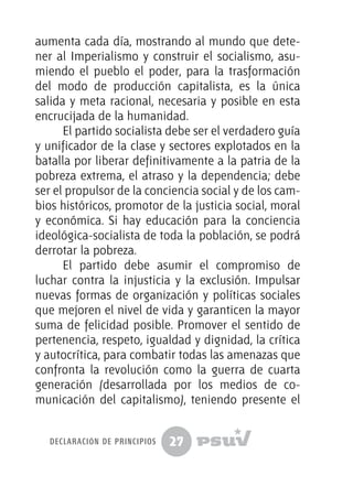 27
aumenta cada día, mostrando al mundo que dete-
ner al Imperialismo y construir el socialismo, asu-
miendo el pueblo el poder, para la trasformación
del modo de producción capitalista, es la única
salida y meta racional, necesaria y posible en esta
encrucijada de la humanidad.
El partido socialista debe ser el verdadero guía
y unificador de la clase y sectores explotados en la
batalla por liberar definitivamente a la patria de la
pobreza extrema, el atraso y la dependencia; debe
ser el propulsor de la conciencia social y de los cam-
bios históricos, promotor de la justicia social, moral
y económica. Si hay educación para la conciencia
ideológica-socialista de toda la población, se podrá
derrotar la pobreza.
El partido debe asumir el compromiso de
luchar contra la injusticia y la exclusión. Impulsar
nuevas formas de organización y políticas sociales
que mejoren el nivel de vida y garanticen la mayor
suma de felicidad posible. Promover el sentido de
pertenencia, respeto, igualdad y dignidad, la crítica
y autocrítica, para combatir todas las amenazas que
confronta la revolución como la guerra de cuarta
generación (desarrollada por los medios de co-
municación del capitalismo), teniendo presente el
declaración de principios
 