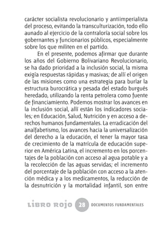 28 documentos fundamentales
carácter socialista revolucionario y antiimperialista
del proceso, evitando la transculturización, todo ello
aunado al ejercicio de la contraloría social sobre los
gobernantes y funcionarios públicos, especialmente
sobre los que militen en el partido.
En el presente, podemos afirmar que durante
los años del Gobierno Bolivariano Revolucionario,
se ha dado prioridad a la inclusión social, la misma
exigía respuestas rápidas y masivas; de allí el origen
de las misiones como una estrategia para burlar la
estructura burocrática y pesada del estado burgués
heredado, utilizando la renta petrolera como fuente
de financiamiento. Podemos mostrar los avances en
la inclusión social, allí están los indicadores socia-
les; en Educación, Salud, Nutrición y en acceso a de-
rechos humanos fundamentales. La erradicación del
analfabetismo, los avances hacia la universalización
del derecho a la educación, el tener la mayor tasa
de crecimiento de la matrícula de educación supe-
rior en América Latina, el incremento en los porcen-
tajes de la población con acceso al agua potable y a
la recolección de las aguas servidas; el incremento
del porcentaje de la población con acceso a la aten-
ción médica y a los medicamentos, la reducción de
la desnutrición y la mortalidad infantil, son entre
 