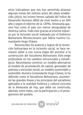 29
otros indicadores que nos han permitido alcanzar
algunas metas del milenio antes del plazo estable-
cido (2015). Así mismo hemos saltado del Índice de
Desarrollo Humano (IDH) de nivel medio a un IDH
alto y según el informe de la CEPAL, Venezuela apa-
rece hoy como el país con menor desigualdad de
América Latina. Todo esto gracias al enorme esfuer-
zo por la inclusión social realizado por el Gobierno
Bolivariano Revolucionario que lidera nuestro Co-
mandante Hugo Chávez.
Reconocidos los avances y logros de la revolu-
ción bolivariana en la inclusión social, se hace ne-
cesario saltar a una nueva etapa del proceso: a la
construcción del Socialismo Bolivariano. Esto exige
profundizar en los cambios estructurales y estraté-
gicos. Necesitamos construir un modelo alternativo
al modelo de acumulación de capital, generador de
pobreza y exclusión social, un modelo sustentable y
sostenible. Nuestro Comandante Hugo Chávez, lo ha
definido como el Socialismo Bolivariano, asumien-
do las grandes líneas y los principios del socialismo
aplicados a la realidad histórica y cultural concreta
de la Venezuela de hoy, que debe ser construido,
además, entre todos, con la participación y el prota-
gonismo del pueblo.
declaración de principios
 